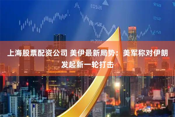 上海股票配资公司 美伊最新局势：美军称对伊朗发起新一轮打击