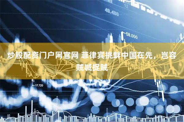 炒股配资门户网官网 菲律宾挑衅中国在先，岂容贼喊捉贼